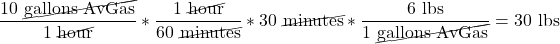 \[\frac{10\ \cancel{\text{gallons AvGas}}}{1\ \cancel{\text{hour}}} * \frac{1\ \cancel{\text{hour}}}{60\ \cancel{\text{minutes}}} * 30\ \cancel{\text{minutes}} * \frac{6\ \text{lbs}}{1\ \cancel{\text{gallons AvGas}}} = 30\ \text{lbs}\]