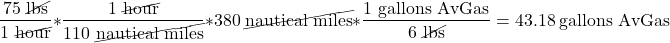 \[\frac{75\ \cancel{\text{lbs}}}{1\ \cancel{\text{hour}}} * \frac{1\ \cancel{\text{hour}}}{110\ \cancel{\text{nautical miles}}} * 380\ \cancel{\text{nautical miles}} * \frac{1\ \text{gallons AvGas}}{6\ \cancel{\text{lbs}}} = 43.18\ \text{gallons AvGas}\]